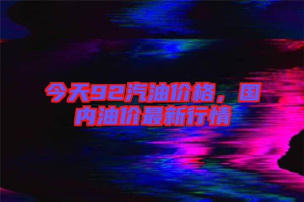 今天92汽油價格，國內(nèi)油價最新行情