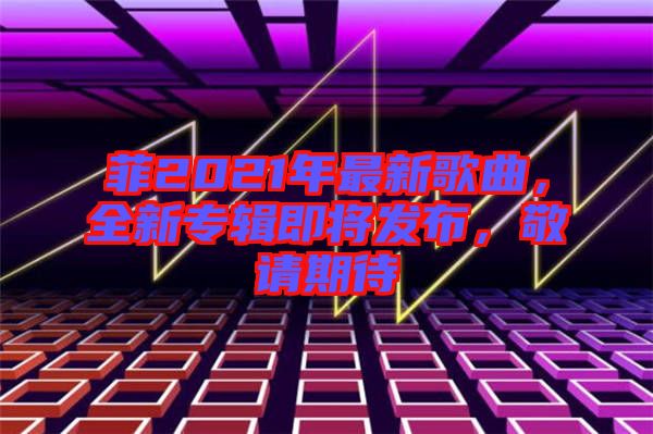 菲2021年最新歌曲，全新專輯即將發(fā)布，敬請(qǐng)期待