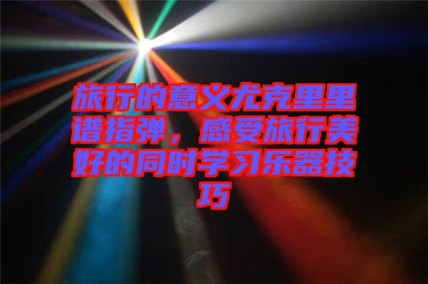 旅行的意義尤克里里譜指彈，感受旅行美好的同時學(xué)習(xí)樂器技巧