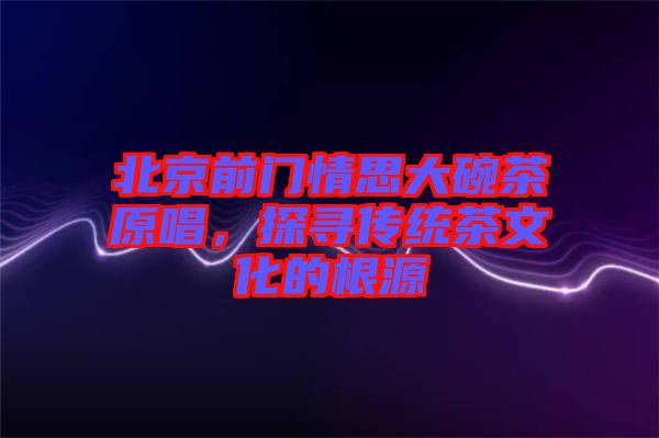 北京前門(mén)情思大碗茶原唱，探尋傳統(tǒng)茶文化的根源