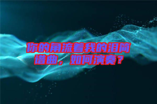 你的角流著我的淚簡譜曲，如何演奏？