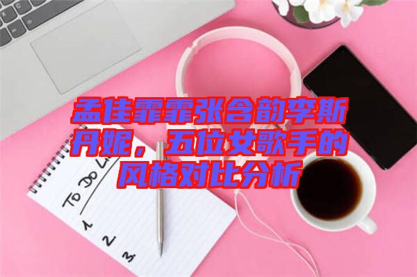 孟佳霏霏張含韻李斯丹妮，五位女歌手的風(fēng)格對(duì)比分析