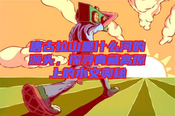 唐古拉山是什么河的源頭，探尋青藏高原上的水文奧秘