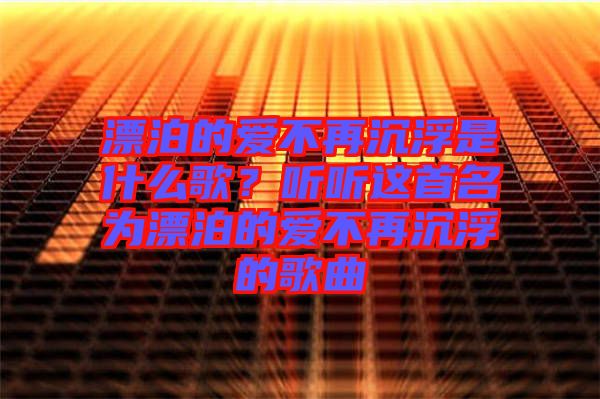 漂泊的愛不再沉浮是什么歌？聽聽這首名為漂泊的愛不再沉浮的歌曲