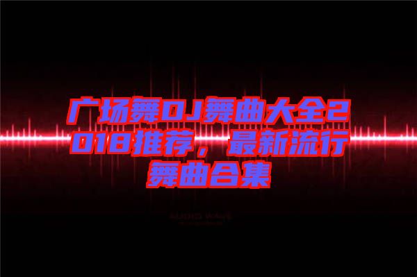 廣場(chǎng)舞DJ舞曲大全2018推薦，最新流行舞曲合集