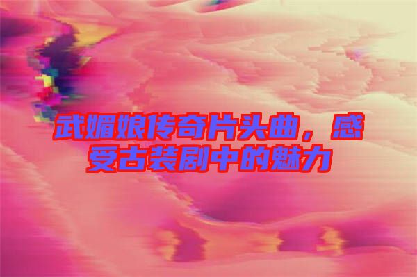 武媚娘傳奇片頭曲，感受古裝劇中的魅力