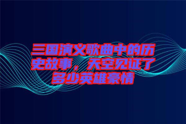 三國(guó)演義歌曲中的歷史故事，天空見(jiàn)證了多少英雄豪情