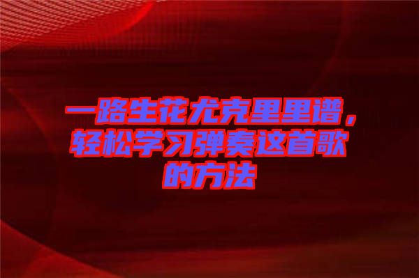 一路生花尤克里里譜，輕松學(xué)習(xí)彈奏這首歌的方法