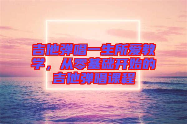吉他彈唱一生所愛教學(xué)，從零基礎(chǔ)開始的吉他彈唱課程