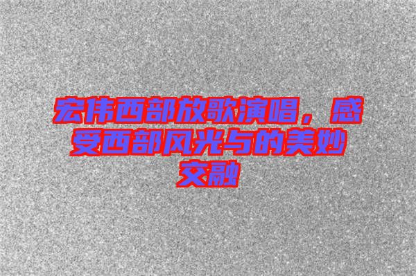 宏偉西部放歌演唱，感受西部風(fēng)光與的美妙交融