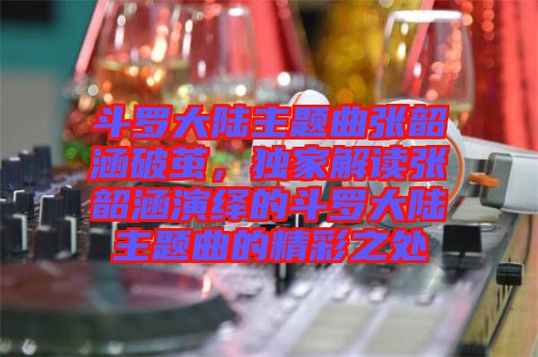 斗羅大陸主題曲張韶涵破繭，獨(dú)家解讀張韶涵演繹的斗羅大陸主題曲的精彩之處