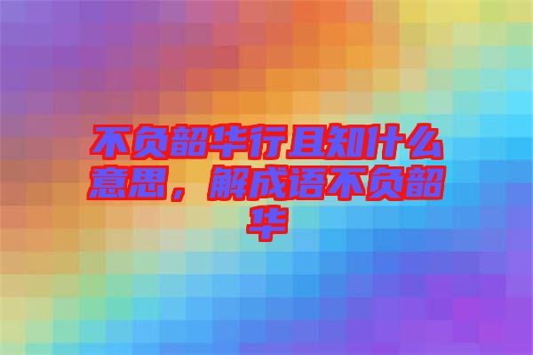 不負韶華行且知什么意思，解成語不負韶華