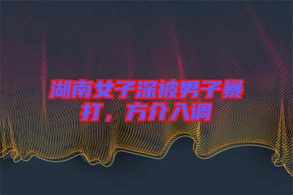 湖南女子深被男子暴打，方介入調(diào)