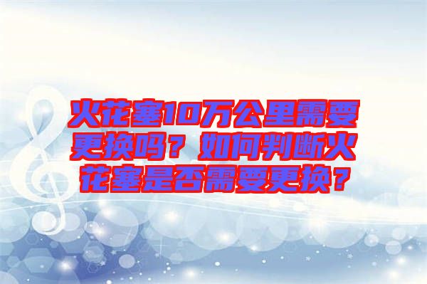 火花塞10萬公里需要更換嗎？如何判斷火花塞是否需要更換？