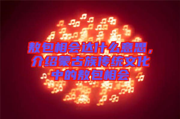 敖包相會達(dá)什么意思，介紹蒙古族傳統(tǒng)文化中的敖包相會