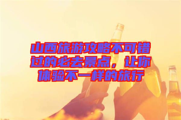 山西旅游攻略不可錯過的必去景點(diǎn)，讓你體驗(yàn)不一樣的旅行
