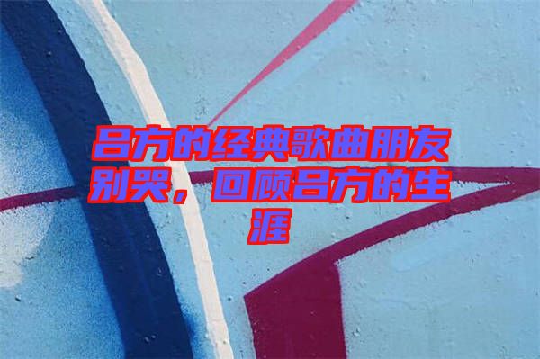 呂方的經(jīng)典歌曲朋友別哭，回顧呂方的生涯