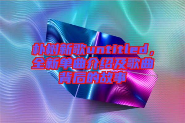 樸樹新歌untitled，全新單曲介紹及歌曲背后的故事