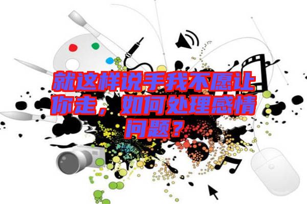 就這樣說手我不愿讓你走，如何處理感情問題？