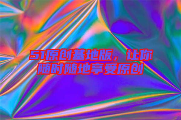 51原創(chuàng)基地版，讓你隨時隨地享受原創(chuàng)