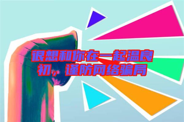很想和你在一起溫良初，謹(jǐn)防網(wǎng)絡(luò)騙局