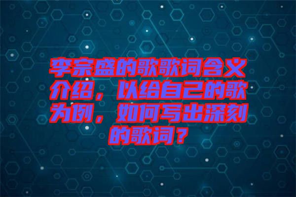 李宗盛的歌歌詞含義介紹，以給自己的歌為例，如何寫出深刻的歌詞？