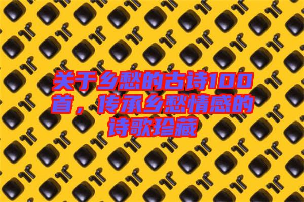 關于鄉(xiāng)愁的古詩100首，傳承鄉(xiāng)愁情感的詩歌珍藏