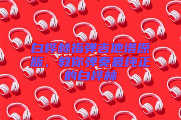 白樺林指彈吉他譜原版，教你彈奏最純正的白樺林