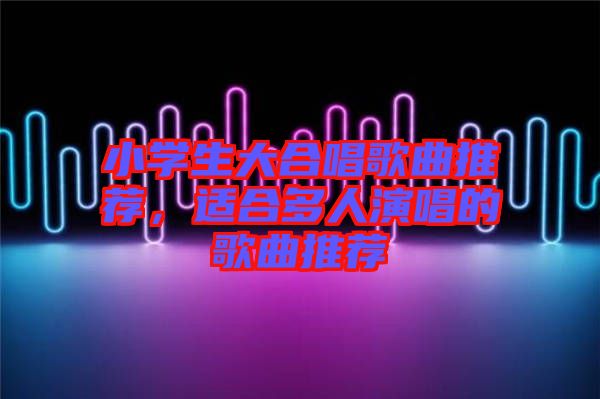 小學(xué)生大合唱歌曲推薦，適合多人演唱的歌曲推薦