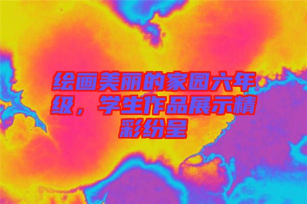 繪畫美麗的家園六年級，學(xué)生作品展示精彩紛呈