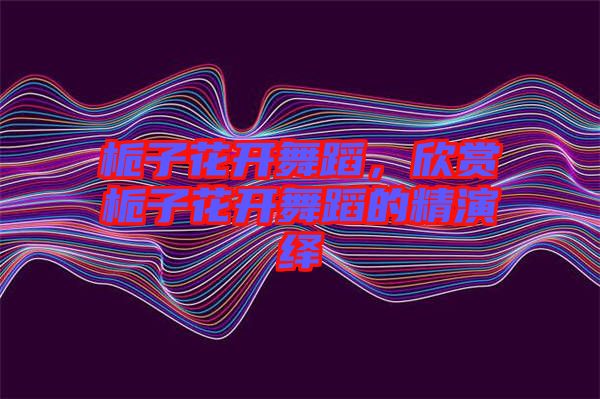 梔子花開(kāi)舞蹈，欣賞梔子花開(kāi)舞蹈的精演繹
