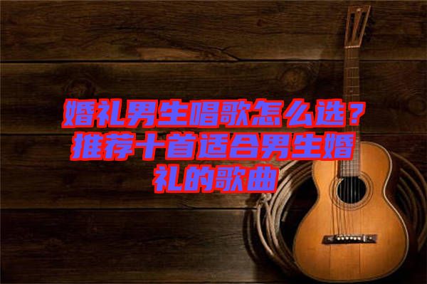 婚禮男生唱歌怎么選？推薦十首適合男生婚禮的歌曲