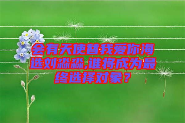 會有天使替我愛你海選劉淼淼,誰將成為最終選擇對象？