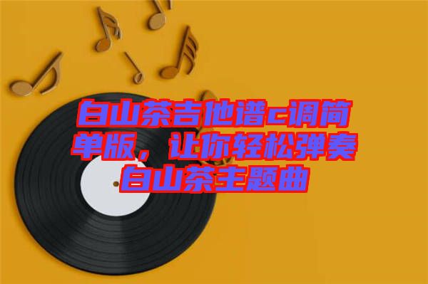白山茶吉他譜c調(diào)簡(jiǎn)單版，讓你輕松彈奏白山茶主題曲