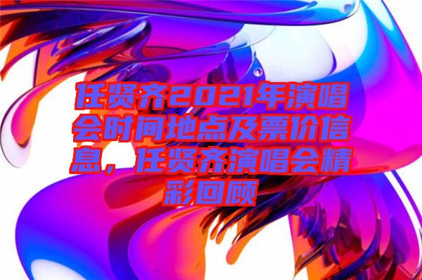 任賢齊2021年演唱會時間地點及票價信息，任賢齊演唱會精彩回顧