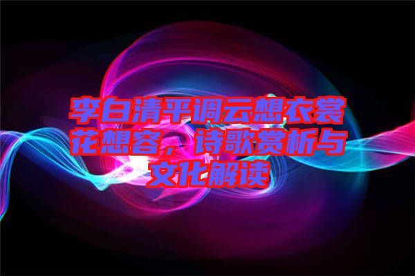 李白清平調(diào)云想衣裳花想容，詩歌賞析與文化解讀