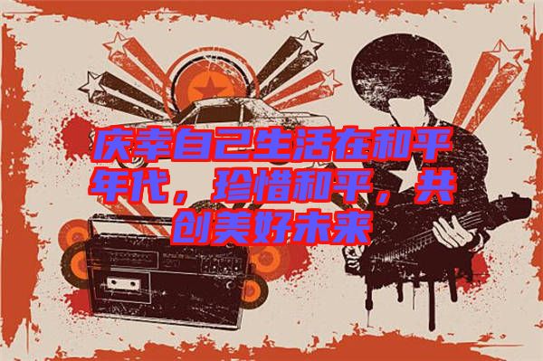 慶幸自己生活在和平年代，珍惜和平，共創(chuàng)美好未來(lái)