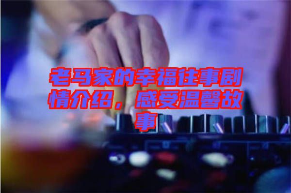 老馬家的幸福往事劇情介紹，感受溫馨故事