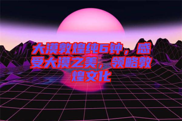大漠敦煌純6鐘，感受大漠之美，領(lǐng)略敦煌文化