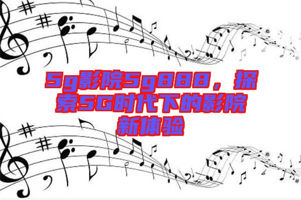 5g影院5g888，探索5G時(shí)代下的影院新體驗(yàn)