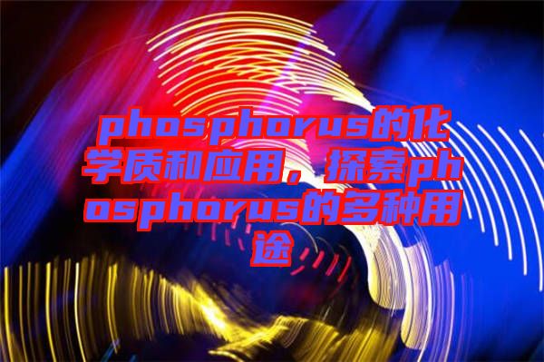 phosphorus的化學質(zhì)和應(yīng)用，探索phosphorus的多種用途