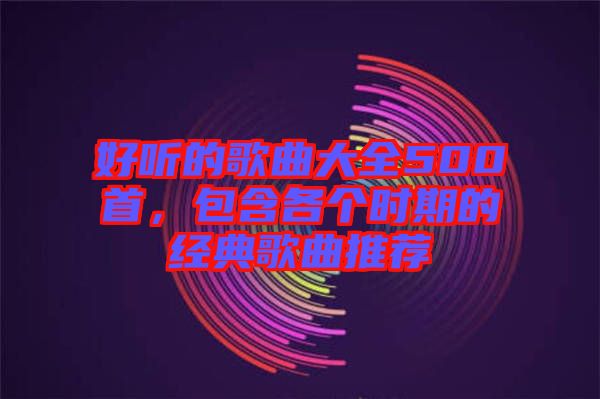 好聽(tīng)的歌曲大全500首，包含各個(gè)時(shí)期的經(jīng)典歌曲推薦