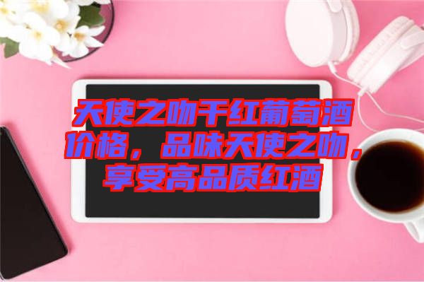 天使之吻干紅葡萄酒價(jià)格，品味天使之吻，享受高品質(zhì)紅酒