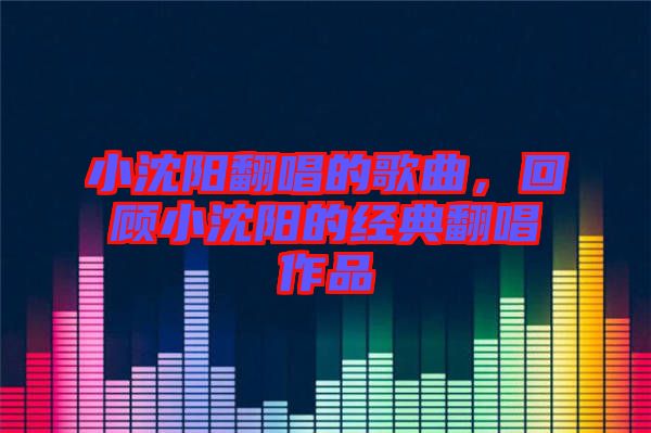 小沈陽(yáng)翻唱的歌曲，回顧小沈陽(yáng)的經(jīng)典翻唱作品
