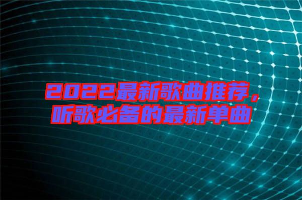 2022最新歌曲推薦，聽歌必備的最新單曲
