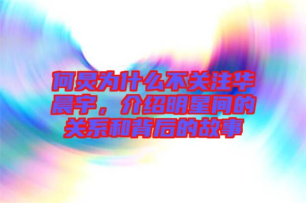 何炅為什么不關注華晨宇，介紹明星間的關系和背后的故事