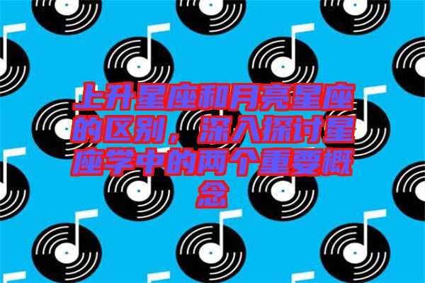 上升星座和月亮星座的區(qū)別，深入探討星座學(xué)中的兩個(gè)重要概念