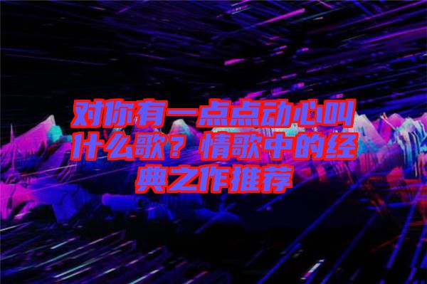 對你有一點點動心叫什么歌？情歌中的經(jīng)典之作推薦