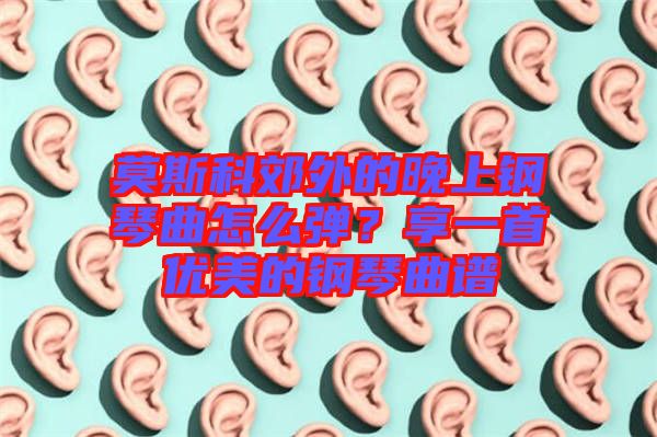 莫斯科郊外的晚上鋼琴曲怎么彈？享一首優(yōu)美的鋼琴曲譜