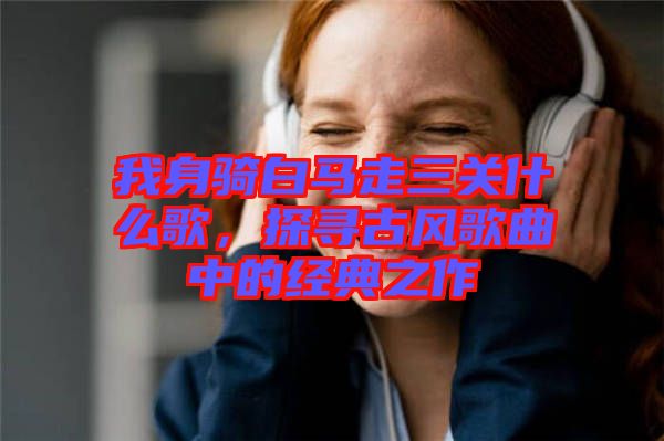 我身騎白馬走三關(guān)什么歌，探尋古風(fēng)歌曲中的經(jīng)典之作